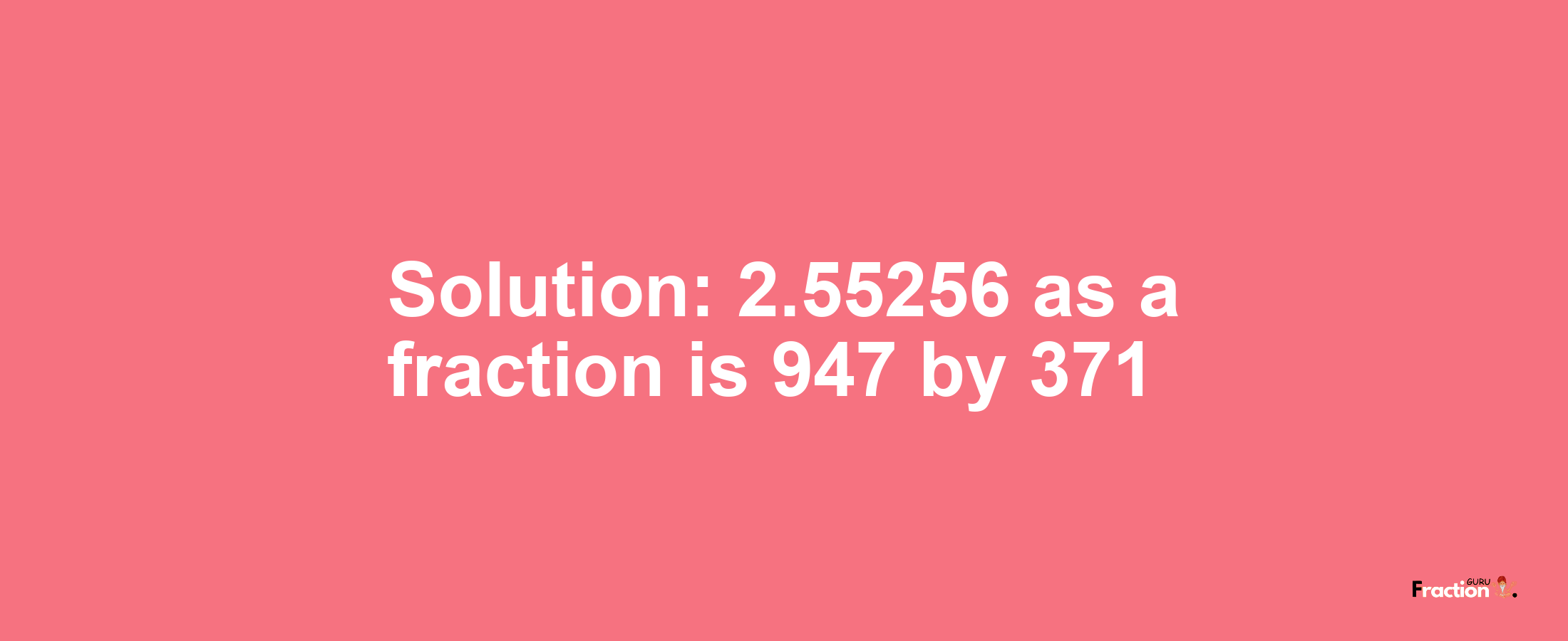 Solution:2.55256 as a fraction is 947/371